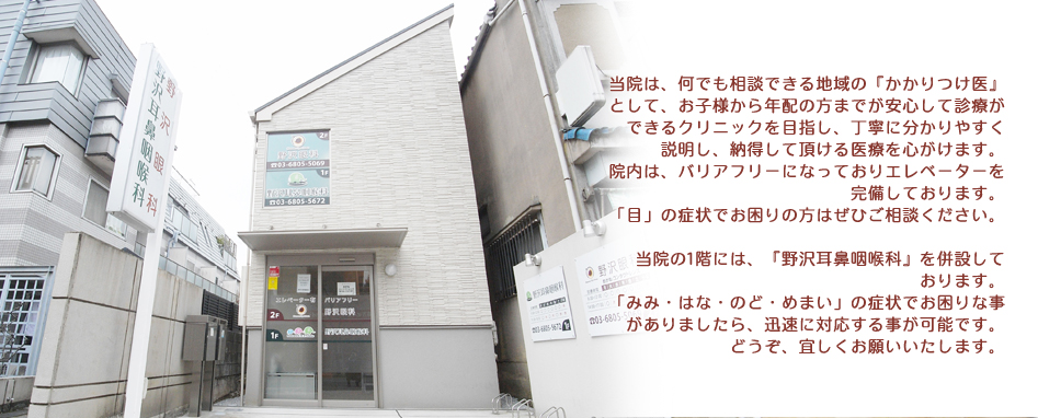 当院は、何でも相談できる地域の『かかりつけ医』として、お子様から年配の方までが安心して診療ができるクリニックを目指し、丁寧に分かりやすく説明し、納得して頂ける医療を心がけます。院内は、バリアフリーになっておりエレベーターを完備しております。「目」の症状でお困りの方はぜひご相談ください。当院の1階には、『野沢耳鼻咽喉科』を併設しております。「みみ・はな・のど・めまい」の症状でお困りな事がありましたら、迅速に対応する事が可能です。どうぞ、宜しくお願いいたします。